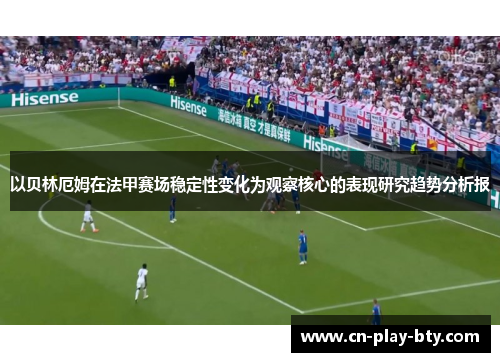 以贝林厄姆在法甲赛场稳定性变化为观察核心的表现研究趋势分析报